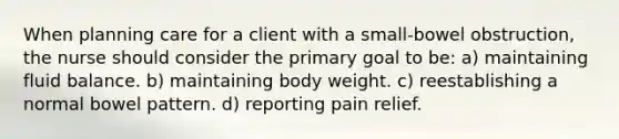 When planning care for a client with a small-bowel obstruction, the nurse should consider the primary goal to be: a) maintaining fluid balance. b) maintaining body weight. c) reestablishing a normal bowel pattern. d) reporting pain relief.