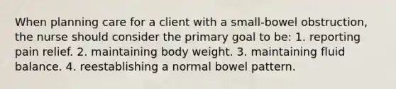 When planning care for a client with a small-bowel obstruction, the nurse should consider the primary goal to be: 1. reporting pain relief. 2. maintaining body weight. 3. maintaining fluid balance. 4. reestablishing a normal bowel pattern.