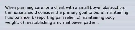 When planning care for a client with a small-bowel obstruction, the nurse should consider the primary goal to be: a) maintaining fluid balance. b) reporting pain relief. c) maintaining body weight. d) reestablishing a normal bowel pattern.