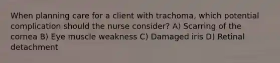 When planning care for a client with trachoma, which potential complication should the nurse consider? A) Scarring of the cornea B) Eye muscle weakness C) Damaged iris D) Retinal detachment