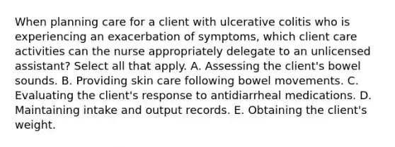 When planning care for a client with ulcerative colitis who is experiencing an exacerbation of symptoms, which client care activities can the nurse appropriately delegate to an unlicensed assistant? Select all that apply. A. Assessing the client's bowel sounds. B. Providing skin care following bowel movements. C. Evaluating the client's response to antidiarrheal medications. D. Maintaining intake and output records. E. Obtaining the client's weight.