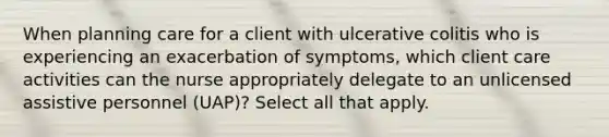 When planning care for a client with ulcerative colitis who is experiencing an exacerbation of symptoms, which client care activities can the nurse appropriately delegate to an unlicensed assistive personnel (UAP)? Select all that apply.