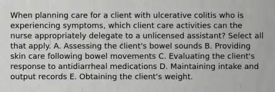 When planning care for a client with ulcerative colitis who is experiencing symptoms, which client care activities can the nurse appropriately delegate to a unlicensed assistant? Select all that apply. A. Assessing the client's bowel sounds B. Providing skin care following bowel movements C. Evaluating the client's response to antidiarrheal medications D. Maintaining intake and output records E. Obtaining the client's weight.