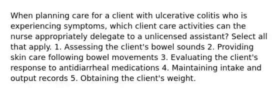 When planning care for a client with ulcerative colitis who is experiencing symptoms, which client care activities can the nurse appropriately delegate to a unlicensed assistant? Select all that apply. 1. Assessing the client's bowel sounds 2. Providing skin care following bowel movements 3. Evaluating the client's response to antidiarrheal medications 4. Maintaining intake and output records 5. Obtaining the client's weight.