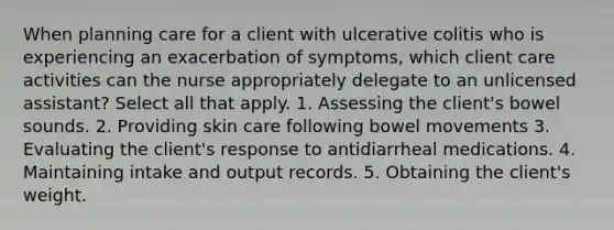 When planning care for a client with ulcerative colitis who is experiencing an exacerbation of symptoms, which client care activities can the nurse appropriately delegate to an unlicensed assistant? Select all that apply. 1. Assessing the client's bowel sounds. 2. Providing skin care following bowel movements 3. Evaluating the client's response to antidiarrheal medications. 4. Maintaining intake and output records. 5. Obtaining the client's weight.