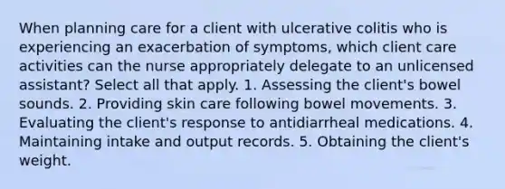 When planning care for a client with ulcerative colitis who is experiencing an exacerbation of symptoms, which client care activities can the nurse appropriately delegate to an unlicensed assistant? Select all that apply. 1. Assessing the client's bowel sounds. 2. Providing skin care following bowel movements. 3. Evaluating the client's response to antidiarrheal medications. 4. Maintaining intake and output records. 5. Obtaining the client's weight.