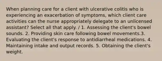 When planning care for a client with ulcerative colitis who is experiencing an exacerbation of symptoms, which client care activities can the nurse appropriately delegate to an unlicensed assistant? Select all that apply. / 1. Assessing the client's bowel sounds. 2. Providing skin care following bowel movements.3. Evaluating the client's response to antidiarrheal medications. 4. Maintaining intake and output records. 5. Obtaining the client's weight.