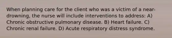 When planning care for the client who was a victim of a near-drowning, the nurse will include interventions to address: A) Chronic obstructive pulmonary disease. B) Heart failure. C) Chronic renal failure. D) Acute respiratory distress syndrome.