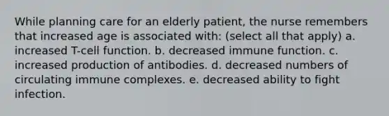 While planning care for an elderly patient, the nurse remembers that increased age is associated with: (select all that apply) a. increased T-cell function. b. decreased immune function. c. increased production of antibodies. d. decreased numbers of circulating immune complexes. e. decreased ability to fight infection.