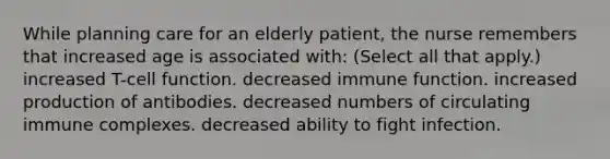 While planning care for an elderly patient, the nurse remembers that increased age is associated with: (Select all that apply.) increased T-cell function. decreased immune function. increased production of antibodies. decreased numbers of circulating immune complexes. decreased ability to fight infection.