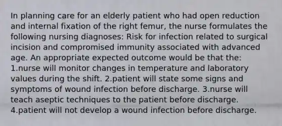 In planning care for an elderly patient who had open reduction and internal fixation of the right femur, the nurse formulates the following nursing diagnoses: Risk for infection related to surgical incision and compromised immunity associated with advanced age. An appropriate expected outcome would be that the: 1.nurse will monitor changes in temperature and laboratory values during the shift. 2.patient will state some signs and symptoms of wound infection before discharge. 3.nurse will teach aseptic techniques to the patient before discharge. 4.patient will not develop a wound infection before discharge.