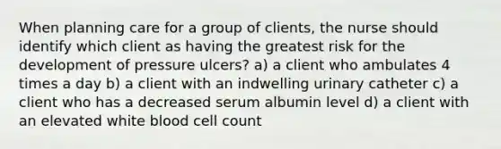 When planning care for a group of clients, the nurse should identify which client as having the greatest risk for the development of pressure ulcers? a) a client who ambulates 4 times a day b) a client with an indwelling urinary catheter c) a client who has a decreased serum albumin level d) a client with an elevated white blood cell count