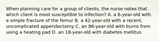 When planning care for a group of clients, the nurse notes that which client is most susceptible to infection? A. a 6-year-old with a simple fracture of the femur B. a 42-year-old with a recent, uncomplicated appendectomy C. an 86-year-old with burns from using a heating pad D. an 18-year-old with diabetes mellitus