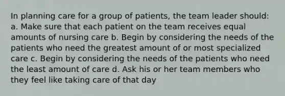 In planning care for a group of patients, the team leader should: a. Make sure that each patient on the team receives equal amounts of nursing care b. Begin by considering the needs of the patients who need the greatest amount of or most specialized care c. Begin by considering the needs of the patients who need the least amount of care d. Ask his or her team members who they feel like taking care of that day