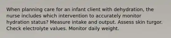 When planning care for an infant client with dehydration, the nurse includes which intervention to accurately monitor hydration status? Measure intake and output. Assess skin turgor. Check electrolyte values. Monitor daily weight.