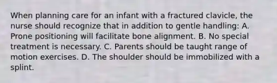 When planning care for an infant with a fractured clavicle, the nurse should recognize that in addition to gentle handling: A. Prone positioning will facilitate bone alignment. B. No special treatment is necessary. C. Parents should be taught range of motion exercises. D. The shoulder should be immobilized with a splint.