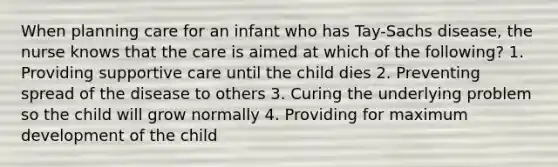 When planning care for an infant who has Tay-Sachs disease, the nurse knows that the care is aimed at which of the following? 1. Providing supportive care until the child dies 2. Preventing spread of the disease to others 3. Curing the underlying problem so the child will grow normally 4. Providing for maximum development of the child