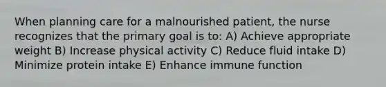 When planning care for a malnourished patient, the nurse recognizes that the primary goal is to: A) Achieve appropriate weight B) Increase physical activity C) Reduce fluid intake D) Minimize protein intake E) Enhance immune function