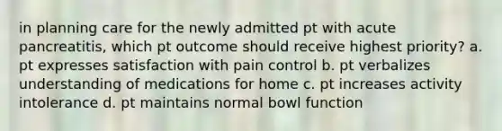 in planning care for the newly admitted pt with acute pancreatitis, which pt outcome should receive highest priority? a. pt expresses satisfaction with pain control b. pt verbalizes understanding of medications for home c. pt increases activity intolerance d. pt maintains normal bowl function