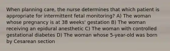 When planning care, the nurse determines that which patient is appropriate for intermittent fetal monitoring? A) The woman whose pregnancy is at 38 weeks' gestation B) The woman receiving an epidural anesthetic C) The woman with controlled gestational diabetes D) The woman whose 5-year-old was born by Cesarean section