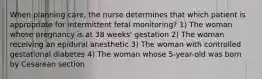 When planning care, the nurse determines that which patient is appropriate for intermittent fetal monitoring? 1) The woman whose pregnancy is at 38 weeks' gestation 2) The woman receiving an epidural anesthetic 3) The woman with controlled gestational diabetes 4) The woman whose 5-year-old was born by Cesarean section