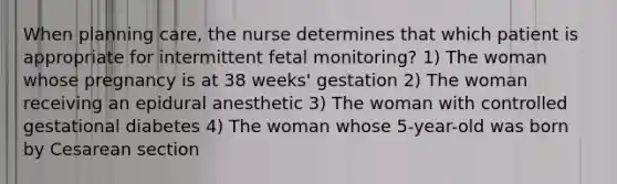 When planning care, the nurse determines that which patient is appropriate for intermittent fetal monitoring? 1) The woman whose pregnancy is at 38 weeks' gestation 2) The woman receiving an epidural anesthetic 3) The woman with controlled gestational diabetes 4) The woman whose 5-year-old was born by Cesarean section