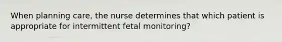 When planning care, the nurse determines that which patient is appropriate for intermittent fetal monitoring?