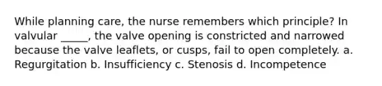 While planning care, the nurse remembers which principle? In valvular _____, the valve opening is constricted and narrowed because the valve leaflets, or cusps, fail to open completely. a. Regurgitation b. Insufficiency c. Stenosis d. Incompetence