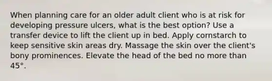 When planning care for an older adult client who is at risk for developing pressure ulcers, what is the best option? Use a transfer device to lift the client up in bed. Apply cornstarch to keep sensitive skin areas dry. Massage the skin over the client's bony prominences. Elevate the head of the bed no more than 45°.