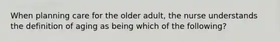 When planning care for the older adult, the nurse understands the definition of aging as being which of the following?