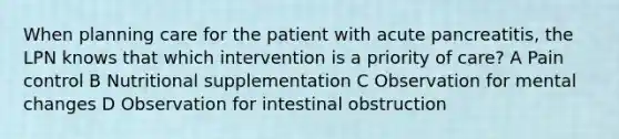 When planning care for the patient with acute pancreatitis, the LPN knows that which intervention is a priority of care? A Pain control B Nutritional supplementation C Observation for mental changes D Observation for intestinal obstruction