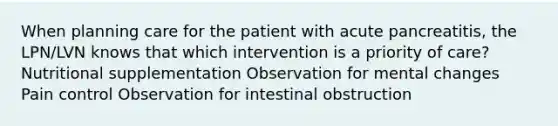 When planning care for the patient with acute pancreatitis, the LPN/LVN knows that which intervention is a priority of care? Nutritional supplementation Observation for mental changes Pain control Observation for intestinal obstruction