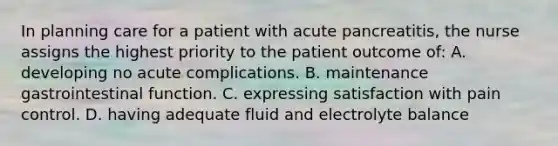 In planning care for a patient with acute pancreatitis, the nurse assigns the highest priority to the patient outcome of: A. developing no acute complications. B. maintenance gastrointestinal function. C. expressing satisfaction with pain control. D. having adequate fluid and electrolyte balance