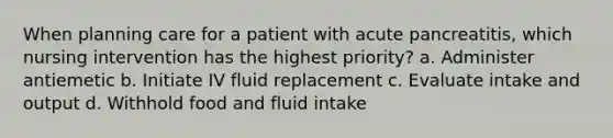 When planning care for a patient with acute pancreatitis, which nursing intervention has the highest priority? a. Administer antiemetic b. Initiate IV fluid replacement c. Evaluate intake and output d. Withhold food and fluid intake