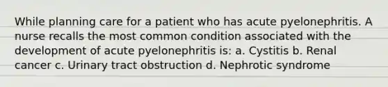 While planning care for a patient who has acute pyelonephritis. A nurse recalls the most common condition associated with the development of acute pyelonephritis is: a. Cystitis b. Renal cancer c. Urinary tract obstruction d. Nephrotic syndrome