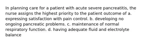 In planning care for a patient with acute severe pancreatitis, the nurse assigns the highest priority to the patient outcome of a. expressing satisfaction with pain control. b. developing no ongoing pancreatic problems. c. maintenance of normal respiratory function. d. having adequate fluid and electrolyte balance