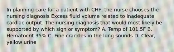 In planning care for a patient with CHF, the nurse chooses the nursing diagnosis Excess fluid volume related to inadequate cardiac output. The nursing diagnosis that would most likely be supported by which sign or symptom? A. Temp of 101.5F B. Hematocrit 35% C. Fine crackles in the lung sounds D. Clear, yellow urine