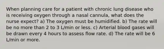 When planning care for a patient with chronic lung disease who is receiving oxygen through a nasal cannula, what does the nurse expect? a) The oxygen must be humidified. b) The rate will be no more than 2 to 3 L/min or less. c) Arterial blood gases will be drawn every 4 hours to assess flow rate. d) The rate will be 6 L/min or more.