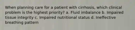 When planning care for a patient with cirrhosis, which clinical problem is the highest priority? a. Fluid imbalance b. Impaired tissue integrity c. Impaired nutritional status d. Ineffective breathing pattern