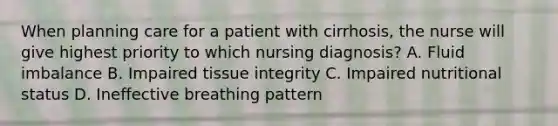 When planning care for a patient with cirrhosis, the nurse will give highest priority to which nursing diagnosis? A. Fluid imbalance B. Impaired tissue integrity C. Impaired nutritional status D. Ineffective breathing pattern