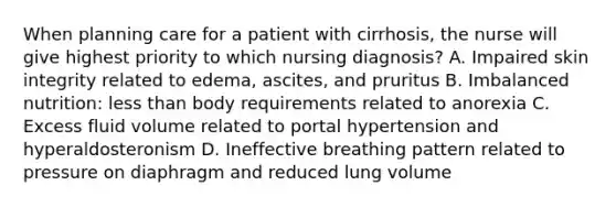 When planning care for a patient with cirrhosis, the nurse will give highest priority to which nursing diagnosis? A. Impaired skin integrity related to edema, ascites, and pruritus B. Imbalanced nutrition: less than body requirements related to anorexia C. Excess fluid volume related to portal hypertension and hyperaldosteronism D. Ineffective breathing pattern related to pressure on diaphragm and reduced lung volume