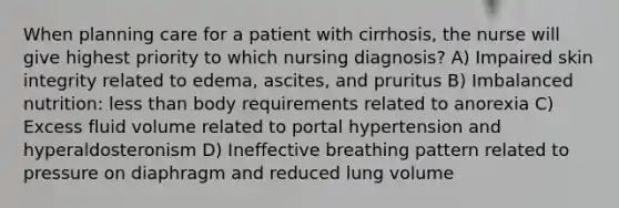 When planning care for a patient with cirrhosis, the nurse will give highest priority to which nursing diagnosis? A) Impaired skin integrity related to edema, ascites, and pruritus B) Imbalanced nutrition: less than body requirements related to anorexia C) Excess fluid volume related to portal hypertension and hyperaldosteronism D) Ineffective breathing pattern related to pressure on diaphragm and reduced lung volume