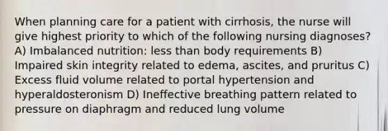 When planning care for a patient with cirrhosis, the nurse will give highest priority to which of the following nursing diagnoses? A) Imbalanced nutrition: less than body requirements B) Impaired skin integrity related to edema, ascites, and pruritus C) Excess fluid volume related to portal hypertension and hyperaldosteronism D) Ineffective breathing pattern related to pressure on diaphragm and reduced lung volume