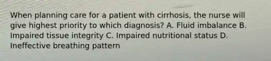 When planning care for a patient with cirrhosis, the nurse will give highest priority to which diagnosis? A. Fluid imbalance B. Impaired tissue integrity C. Impaired nutritional status D. Ineffective breathing pattern