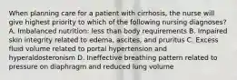 When planning care for a patient with cirrhosis, the nurse will give highest priority to which of the following nursing diagnoses? A. Imbalanced nutrition: less than body requirements B. Impaired skin integrity related to edema, ascites, and pruritus C. Excess fluid volume related to portal hypertension and hyperaldosteronism D. Ineffective breathing pattern related to pressure on diaphragm and reduced lung volume