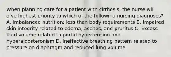 When planning care for a patient with cirrhosis, the nurse will give highest priority to which of the following nursing diagnoses? A. Imbalanced nutrition: <a href='https://www.questionai.com/knowledge/k7BtlYpAMX-less-than' class='anchor-knowledge'>less than</a> body requirements B. Impaired skin integrity related to edema, ascites, and pruritus C. Excess fluid volume related to portal hypertension and hyperaldosteronism D. Ineffective breathing pattern related to pressure on diaphragm and reduced lung volume