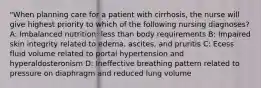 "When planning care for a patient with cirrhosis, the nurse will give highest priority to which of the following nursing diagnoses? A: Imbalanced nutrition: less than body requirements B: Impaired skin integrity related to edema, ascites, and pruritis C: Ecess fluid volume related to portal hypertension and hyperaldosteronism D: Ineffective breathing pattern related to pressure on diaphragm and reduced lung volume