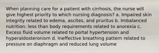 When planning care for a patient with cirrhosis, the nurse will give highest priority to which nursing diagnosis? a. Impaired skin integrity related to edema, ascites, and pruritus b. Imbalanced nutrition: less than body requirements related to anorexia c. Excess fluid volume related to portal hypertension and hyperaldosteronism d. Ineffective breathing pattern related to pressure on diaphragm and reduced lung volume