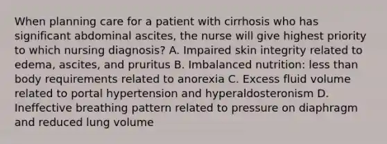 When planning care for a patient with cirrhosis who has significant abdominal ascites, the nurse will give highest priority to which nursing diagnosis? A. Impaired skin integrity related to edema, ascites, and pruritus B. Imbalanced nutrition: less than body requirements related to anorexia C. Excess fluid volume related to portal hypertension and hyperaldosteronism D. Ineffective breathing pattern related to pressure on diaphragm and reduced lung volume