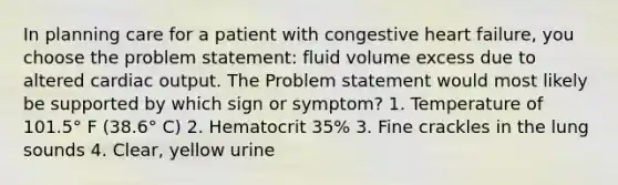 In planning care for a patient with congestive heart failure, you choose the problem statement: fluid volume excess due to altered cardiac output. The Problem statement would most likely be supported by which sign or symptom? 1. Temperature of 101.5° F (38.6° C) 2. Hematocrit 35% 3. Fine crackles in the lung sounds 4. Clear, yellow urine